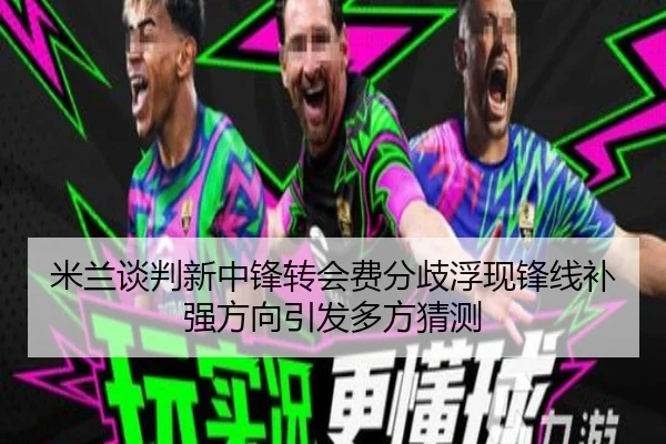 米兰谈判新中锋转会费分歧浮现锋线补强方向引发多方猜测